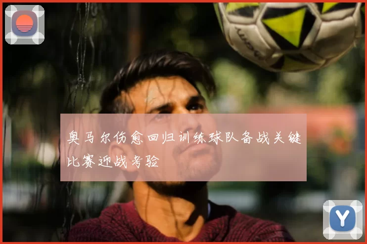 奥马尔伤愈回归训练球队备战关键比赛迎战考验