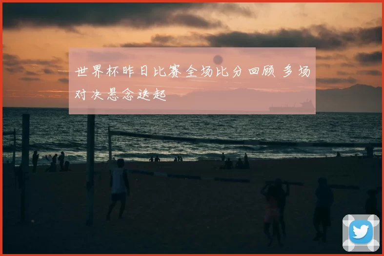 世界杯昨日比赛全场比分回顾 多场对决悬念迭起