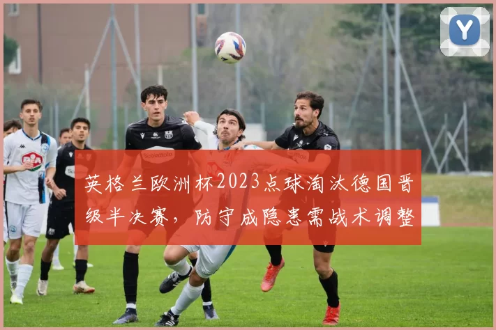 英格兰欧洲杯2023点球淘汰德国晋级半决赛,防守成隐患需战术调整