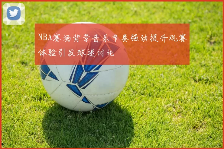 NBA赛场背景音乐节奏强劲提升观赛体验引发球迷讨论