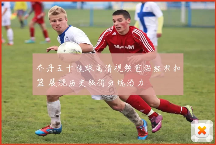乔丹五十佳球高清视频重温经典扣篮 展现历史级得分统治力