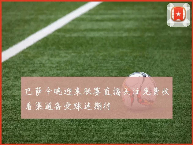 巴萨今晚迎来联赛直播关注免费收看渠道备受球迷期待