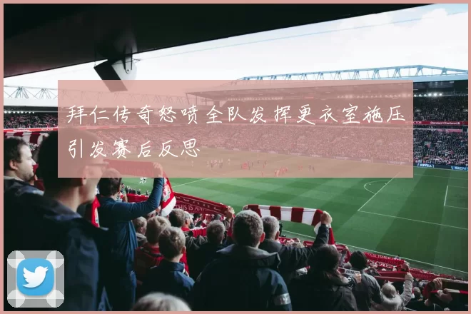 拜仁传奇怒喷全队发挥更衣室施压引发赛后反思