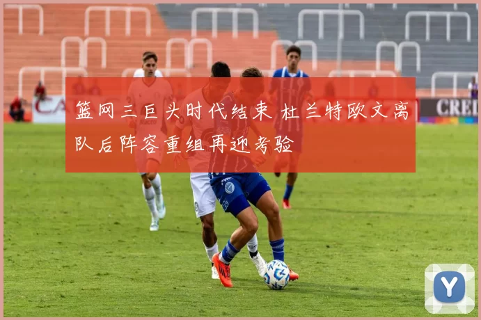 篮网三巨头时代结束 杜兰特欧文离队后阵容重组再迎考验
