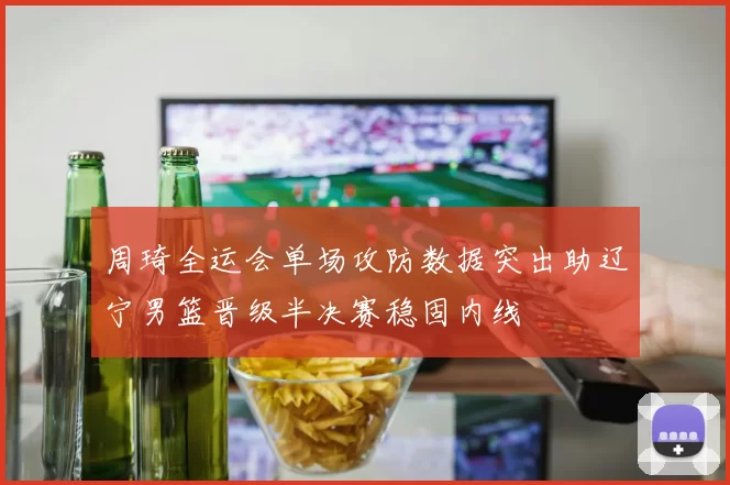 周琦全运会单场攻防数据突出助辽宁男篮晋级半决赛稳固内线