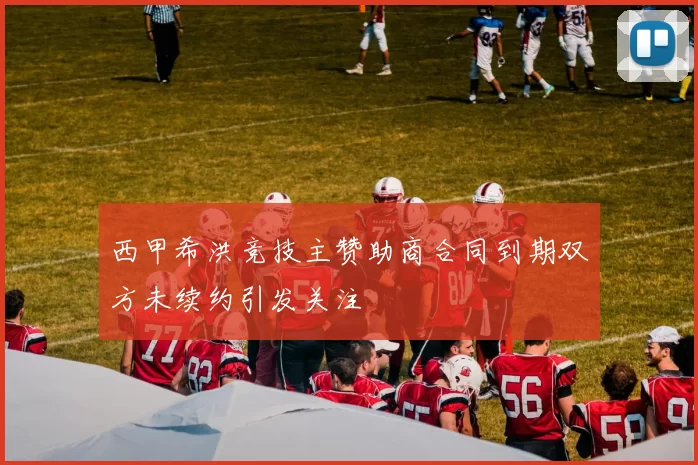 西甲希洪竞技主赞助商合同到期双方未续约引发关注