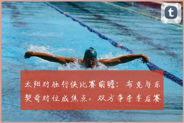 太阳对独行侠比赛前瞻：布克与东契奇对位成焦点，双方争夺季后赛席位关键战