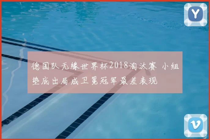 德国队无缘世界杯2018淘汰赛 小组垫底出局成卫冕冠军最差表现