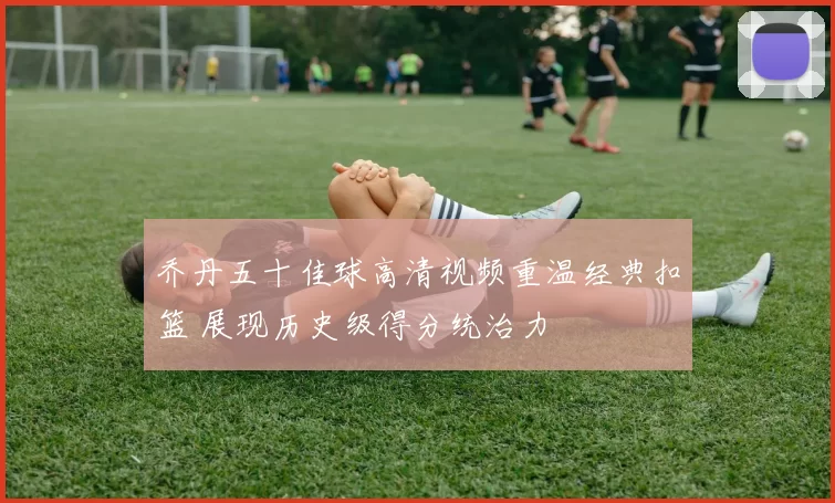 乔丹五十佳球高清视频重温经典扣篮 展现历史级得分统治力
