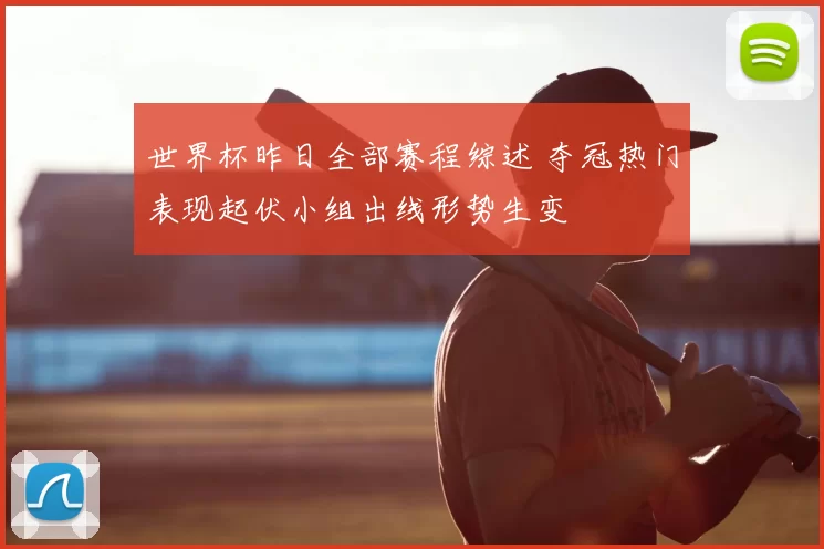 世界杯昨日全部赛程综述 夺冠热门表现起伏小组出线形势生变
