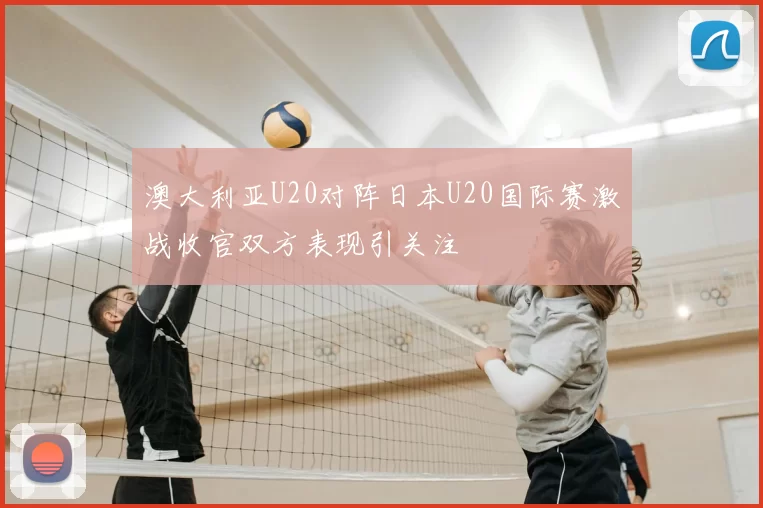 澳大利亚U20对阵日本U20国际赛激战收官双方表现引关注