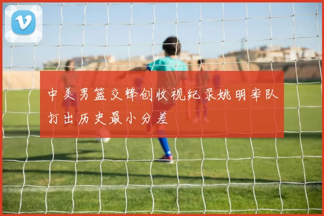 中美男篮交锋创收视纪录姚明率队打出历史最小分差