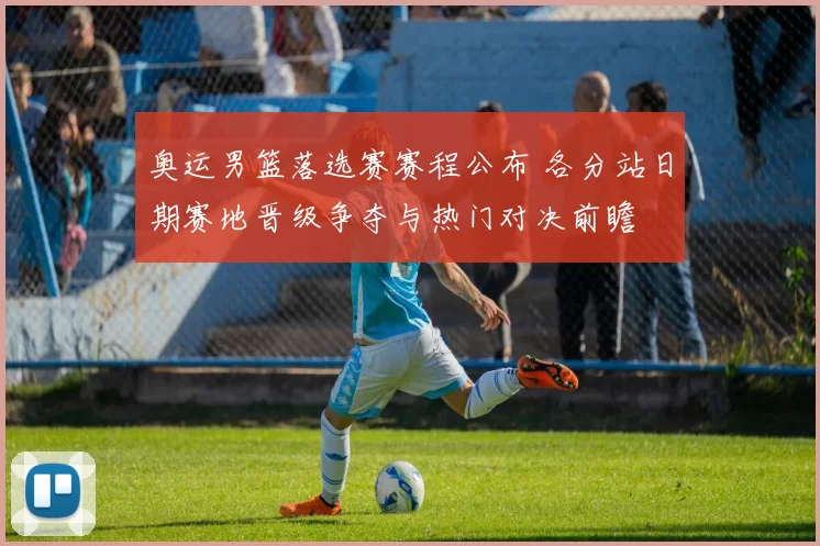 奥运男篮落选赛赛程公布 各分站日期赛地晋级争夺与热门对决前瞻