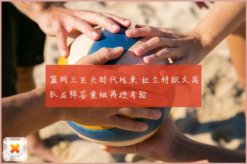 篮网三巨头时代结束 杜兰特欧文离队后阵容重组再迎考验