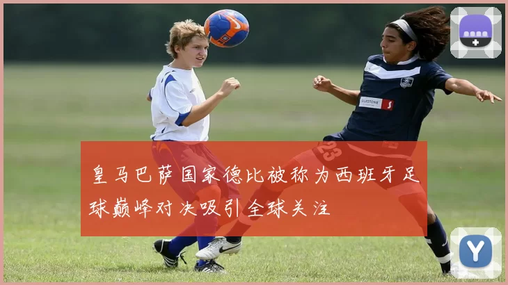 皇马巴萨国家德比被称为西班牙足球巅峰对决吸引全球关注