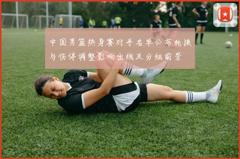 中国男篮热身赛对手名单公布轮换与伤停调整影响出线及分组前景