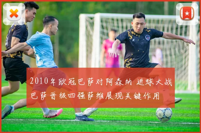 2010年欧冠巴萨对阿森纳 进球大战巴萨晋级四强萨维展现关键作用
