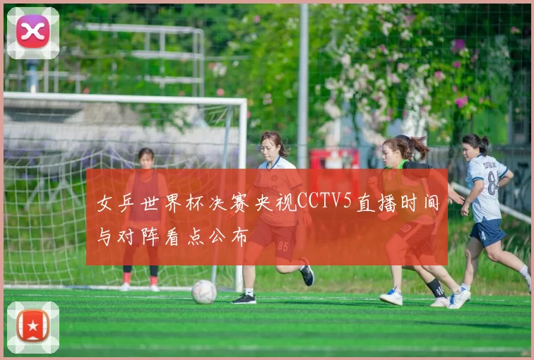 女乒世界杯决赛央视CCTV5直播时间与对阵看点公布
