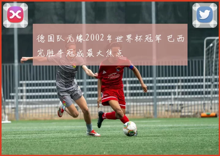 德国队无缘2002年世界杯冠军 巴西完胜夺冠成最大焦点