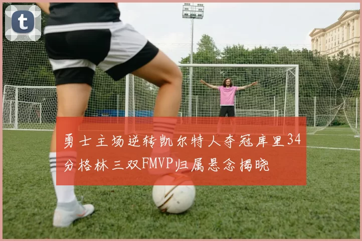 勇士主场逆转凯尔特人夺冠库里34分格林三双FMVP归属悬念揭晓