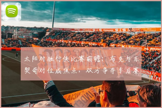 太阳对独行侠比赛前瞻：布克与东契奇对位成焦点，双方争夺季后赛席位关键战