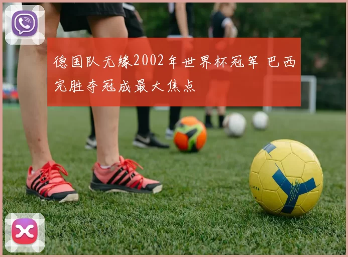 德国队无缘2002年世界杯冠军 巴西完胜夺冠成最大焦点