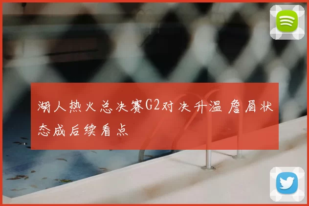 湖人热火总决赛G2对决升温 詹眉状态成后续看点
