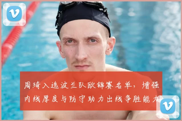 周琦入选波兰队欧锦赛名单，增强内线厚度与防守助力出线争胜能力