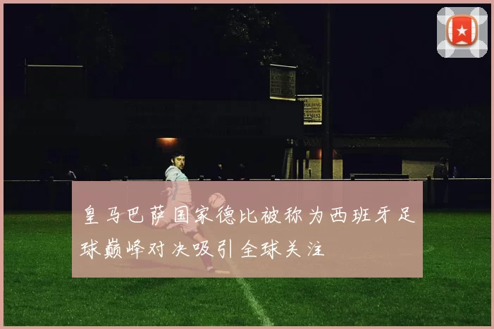 皇马巴萨国家德比被称为西班牙足球巅峰对决吸引全球关注