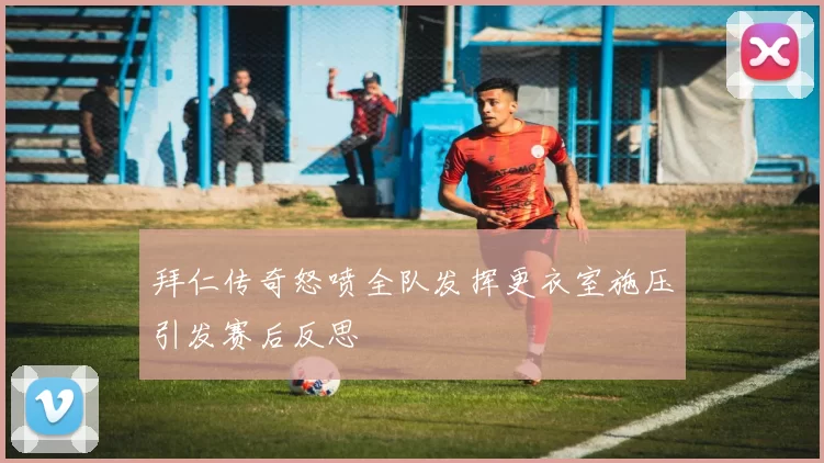 拜仁传奇怒喷全队发挥更衣室施压引发赛后反思