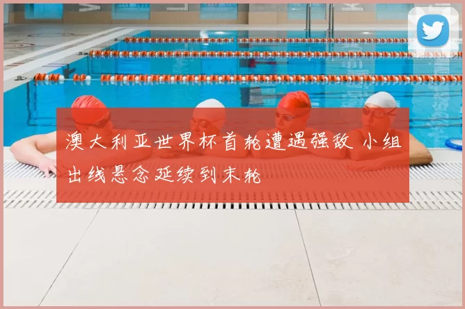 澳大利亚世界杯首轮遭遇强敌 小组出线悬念延续到末轮