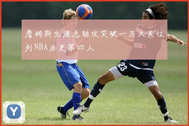 詹姆斯生涯总助攻突破一万大关位列NBA历史第四人