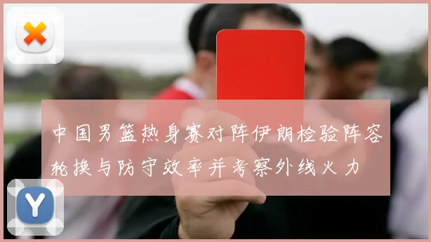 中国男篮热身赛对阵伊朗检验阵容轮换与防守效率并考察外线火力
