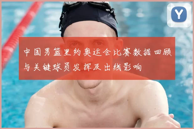 中国男篮里约奥运会比赛数据回顾与关键球员发挥及出线影响