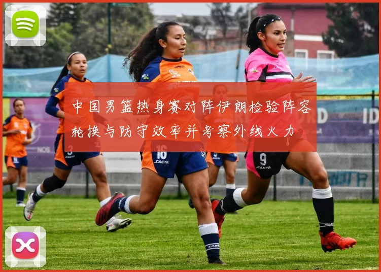 中国男篮热身赛对阵伊朗检验阵容轮换与防守效率并考察外线火力